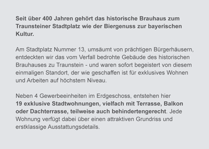 Seit &uuml;ber 400 Jahren geh&ouml;rt das historische Brauhaus zum Traunsteiner Stadtplatz wie der Biergenuss zur bayerischen Kultur. Am Stadtplatz Nummer 13, ums&auml;umt von pr&auml;chtigen B&uuml;rgerh&auml;usern, entdeckten wir das vom Verfall bedrohte Geb&auml;ude des historischen Brauhauses zu Traunstein - und waren sofort begeistert von diesem einmaligen Standort, der wie geschaffen ist f&uuml;r exklusives Wohnen und Arbeiten auf h&ouml;chstem Niveau. Neben 4 Gewerbeeinheiten im Erdgeschoss, entstehen hier 19 exklusive Stadtwohnungen, vielfach mit Terrasse, Balkon oder Dachterrasse, teilweise auch behindertengerecht. Jede Wohnung verf&uuml;gt dabei &uuml;ber einen attraktiven Grundriss  und erstklassige Ausstattungsdetails.