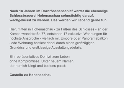 Nach 18 Jahren im Dornr&ouml;schenschlaf wartet die ehemalige Schlossbrauerei Hohenaschau sehns&uuml;chtig darauf,wachgek&uuml;sst zu werden. Das werden wir liebend gerne tun. Hier, mitten in Hohenaschau - zu F&uuml;&szlig;en des Schlosses - an der Kampenwandstra&szlig;e 77, entstehen 17 exklusive Wohnungen f&uuml;r h&ouml;chste Anspr&uuml;che - vielfach mit Empore oder Panoramabalkon. Jede Wohnung besticht dabei durch einen gro&szlig;z&uuml;gigen Grundriss und erstklassige Ausstattungsdetails. Ein repr&auml;sentatives Domizil zum Leben ohne Kompromisse. Unter neuem Namen, der herrlich klingt und bestens passt: Castello zu Hohenaschau