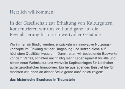 Herzlich willkommen!F&uuml;r uns in der Gesellschaft zur Erhaltung vonKulturg&uuml;tern ist es immer wieder eine Freude,historisch wertvolle Geb&auml;ude vor dem Verfall zu retten und zu neuem Leben zu erwecken.Aktuell fanden wir ein einzigartiges Juwel im bayerischenVoralpenland, im Chiemgau, mitten in Aschau - an einem Platz wie er sch&ouml;ner nicht sein k&ouml;nnte. Das herrschaftliche Geb&auml;ude derehemaligen Schlossbrauerei Hohenaschau ist wie geschaffen f&uuml;rluxuri&ouml;ses Wohnen auf h&ouml;chstem Niveau.